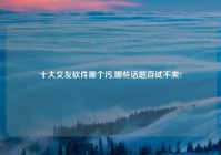 十大交友软件哪个污,哪些话题百试不爽?