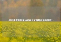 伊对中老年相亲,65岁老人征婚找老伴吉林省?