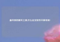 最开放的聊天工具,什么社交软件不限年龄?