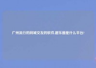 广州流行的同城交友的软件,趣乐圈是什么平台?