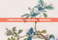 上海青年交友活动，搭建缘分桥梁，绽放青春色彩