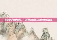 探秘李子峰女朋友，一段神秘而引人遐想的情感篇章