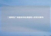 二婚男性广州相亲市场,离婚男人好找对象吗?
