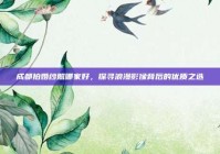 成都拍婚纱照哪家好，探寻浪漫影像背后的优质之选