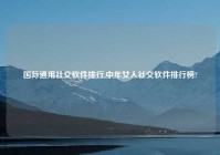 国际通用社交软件排行,中年女人社交软件排行榜?