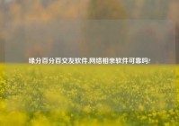 缘分百分百交友软件,网络相亲软件可靠吗?