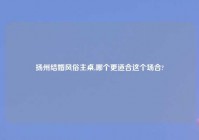 扬州结婚风俗主桌,哪个更适合这个场合?