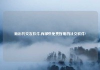 新出的交友软件,有哪些免费好用的社交软件?