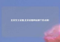 北京女士征婚,北京征婚网站哪个好点啊?