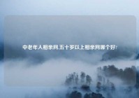 中老年人相亲网,五十岁以上相亲网哪个好?