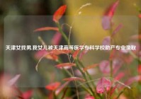 天津女找男,我女儿被天津高等医学专科学校助产专业录取?