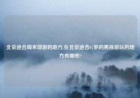 北京适合周末郊游的地方,在北京适合67岁的男孩游玩的地方有哪些?