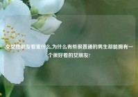交女性朋友看重什么,为什么有些很普通的男生却能拥有一个很好看的女朋友?