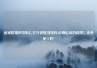 运城结婚风俗彩礼女方需要回钱吗,山西运城的结婚礼金是多少钱?