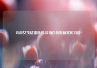 云南女孩结婚风俗,云南白族搬新家的习俗?