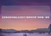 北京有名的中医院,北京崇文门医院和东直门医院是一家吗?
