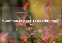 可以聊天的软件,想知道现在的小女孩都是用什么社交软件的?