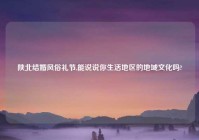 陕北结婚风俗礼节,能说说你生活地区的地域文化吗?