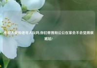 年轻人能和老年人玩吗,你们单独和公公在家会不会觉得很尴尬?