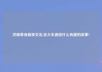 济南单身相亲交友,坐火车遇到什么有趣的故事?
