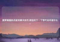 俄罗斯随机匹配的聊天软件,微信的下一个替代品会是什么?