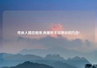 残疾人婚恋相亲,有哪些不可思议的巧合?