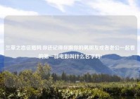 兰草之恋征婚网,你还记得你跟你的男朋友或者老公一起看的第一部电影叫什么名字吗?