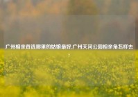 广州相亲首选哪里的姑娘最好,广州天河公园相亲角怎样去?
