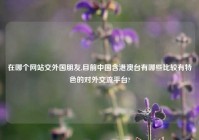 在哪个网站交外国朋友,目前中国含港澳台有哪些比较有特色的对外交流平台?