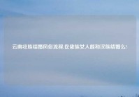 云南壮族结婚风俗流程,仡佬族女人能和汉族结婚么?