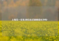 上海五一交友,你们去过湖南省长沙吗?