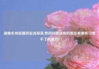 湖南永州结婚风俗流程表,想问问嫁湖南的朋友有哪些习惯不了的地方?