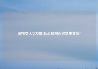 离婚女人交友群,怎么和附近的女生交友?