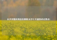 长沙买婚庆用品在哪里,长沙十大遛娃必去景点?