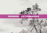陕西结婚风俗，古韵今风里的浪漫传承