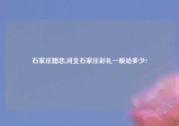 石家庄婚恋,河北石家庄彩礼一般给多少?