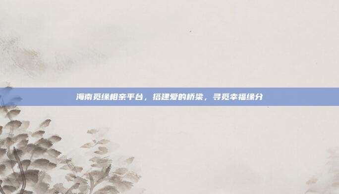 海南觅缘相亲平台，搭建爱的桥梁，寻觅幸福缘分