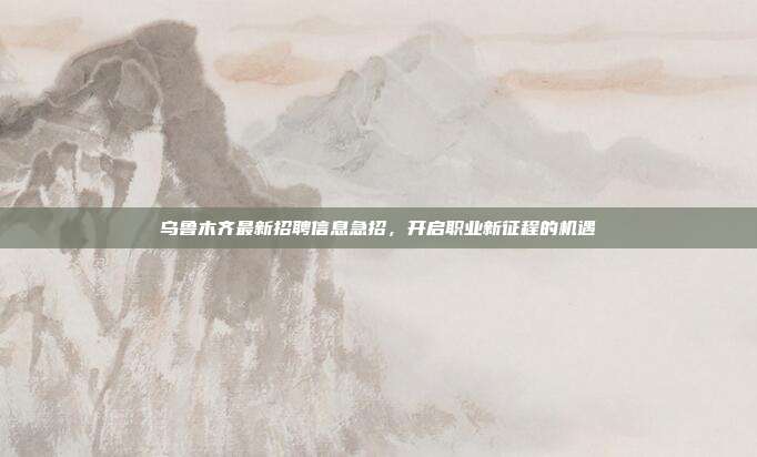 乌鲁木齐最新招聘信息急招,开启职业新征程的机遇
