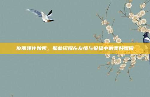 佟丽娅伴娘团，那些闪耀在友情与祝福中的美好瞬间