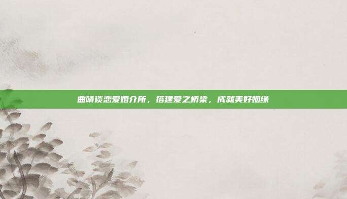 曲靖谈恋爱婚介所，搭建爱之桥梁，成就美好姻缘