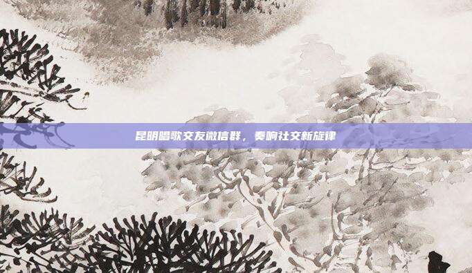 昆明唱歌交友微信群，奏响社交新旋律