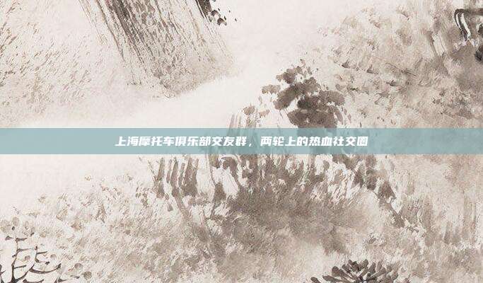 上海摩托车俱乐部交友群，两轮上的热血社交圈