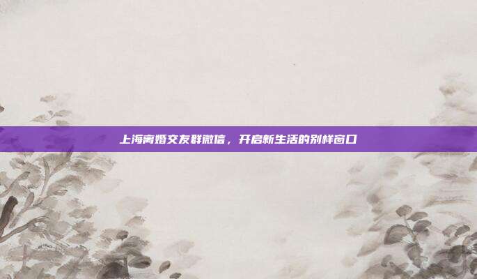 上海离婚交友群微信，开启新生活的别样窗口
