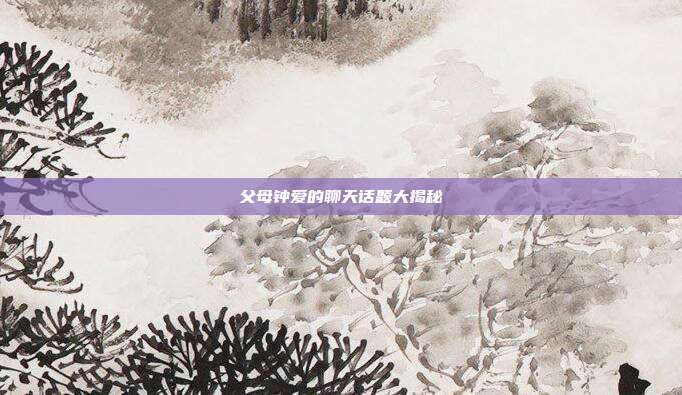 父母钟爱的聊天话题大揭秘