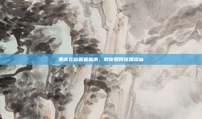 重庆北站邂逅指南，教你如何优雅搭讪