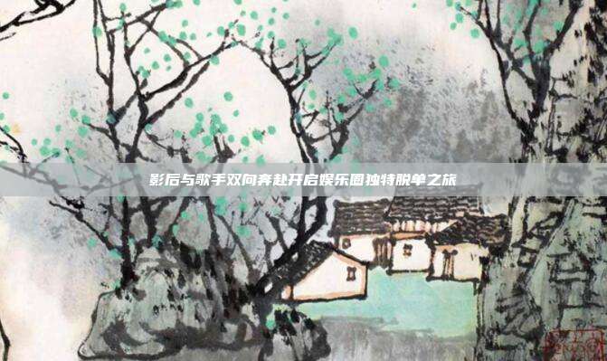 影后与歌手双向奔赴开启娱乐圈独特脱单之旅
