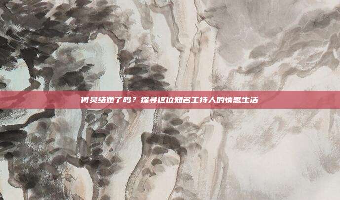 何炅结婚了吗？探寻这位知名主持人的情感生活