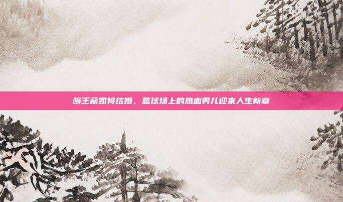 曝王薪凯将结婚，篮球场上的热血男儿迎来人生新章