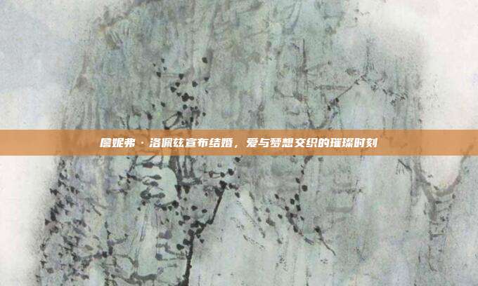 詹妮弗·洛佩兹宣布结婚，爱与梦想交织的璀璨时刻