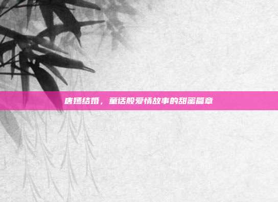 唐嫣结婚，童话般爱情故事的甜蜜篇章